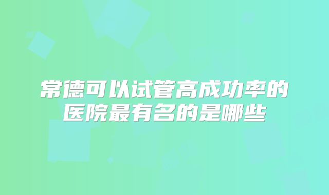 常德可以试管高成功率的医院最有名的是哪些