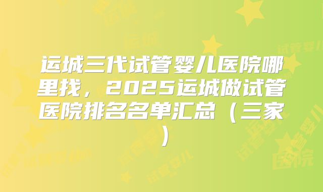 运城三代试管婴儿医院哪里找，2025运城做试管医院排名名单汇总（三家）