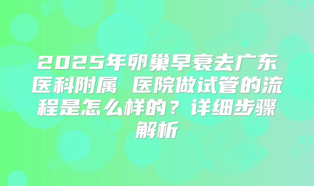 2025年卵巢早衰去广东医科附属 医院做试管的流程是怎么样的?详细步骤解析