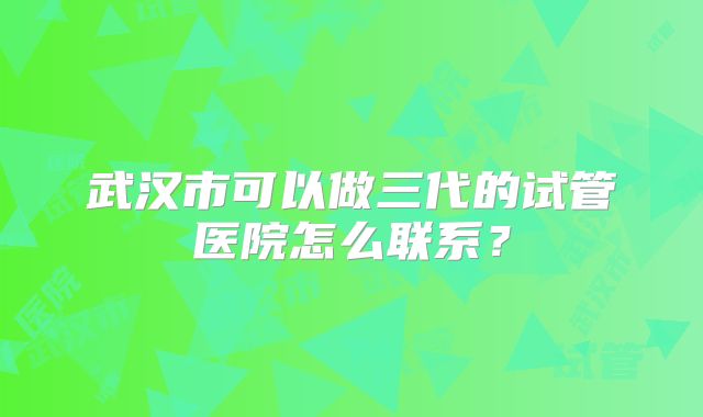 武汉市可以做三代的试管医院怎么联系？