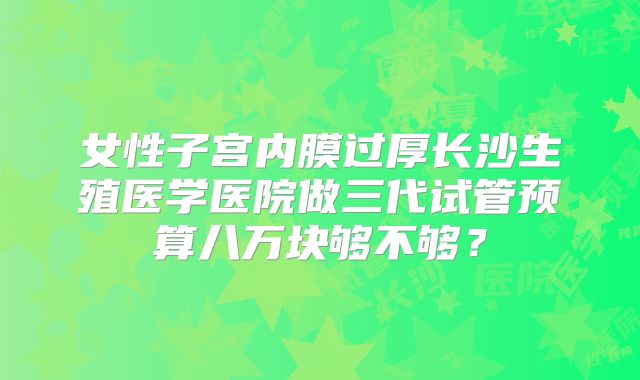女性子宫内膜过厚长沙生殖医学医院做三代试管预算八万块够不够?