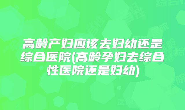 高龄产妇应该去妇幼还是综合医院(高龄孕妇去综合性医院还是妇幼)