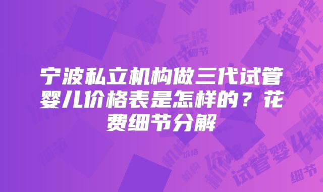 宁波私立机构做三代试管婴儿价格表是怎样的?花费细节分解