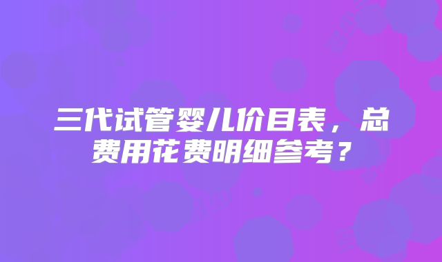 三代试管婴儿价目表,总费用花费明细参考?