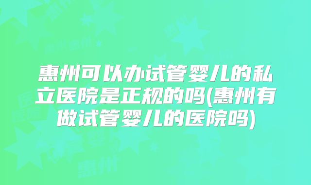 惠州可以办试管婴儿的私立医院是正规的吗(惠州有做试管婴儿的医院吗)