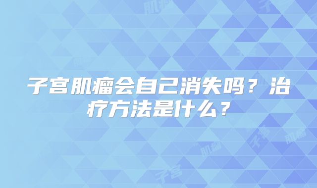 子宫肌瘤会自己消失吗?治疗方法是什么?