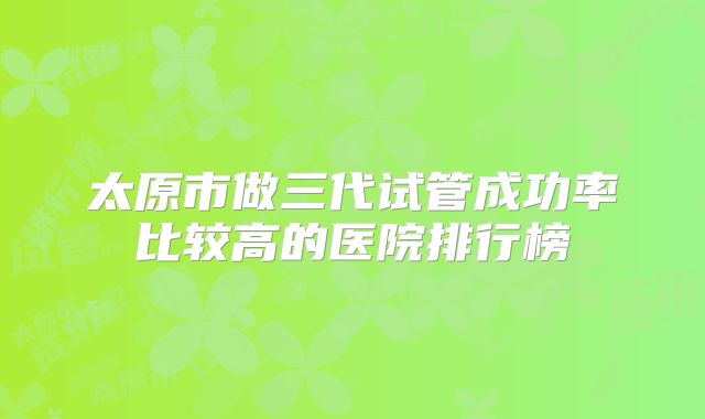 太原市做三代试管成功率比较高的医院排行榜