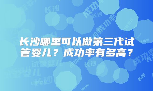 长沙哪里可以做第三代试管婴儿？成功率有多高？