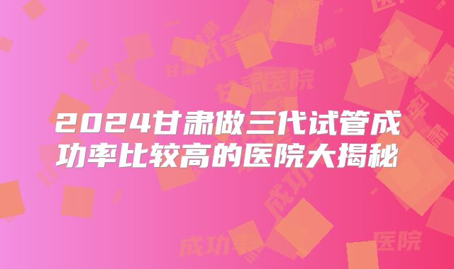 2024甘肃做三代试管成功率比较高的医院大揭秘