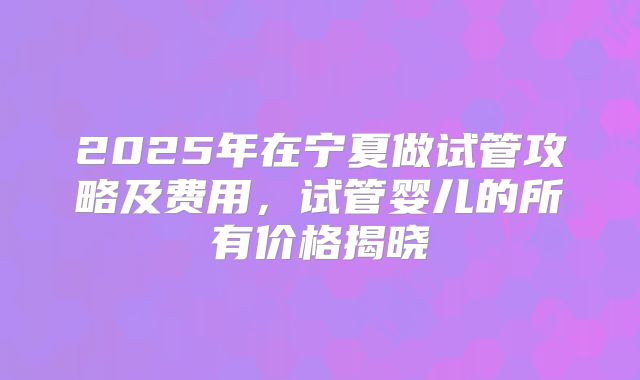 2025年在宁夏做试管攻略及费用,试管婴儿的所有价格揭晓