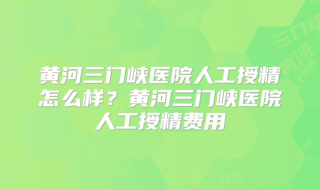 黄河三门峡医院人工授精怎么样？黄河三门峡医院人工授精费用