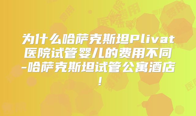 为什么哈萨克斯坦Plivat医院试管婴儿的费用不同-哈萨克斯坦试管公寓酒店！