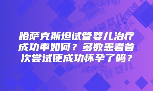哈萨克斯坦试管婴儿治疗成功率如何？多数患者首次尝试便成功怀孕了吗？