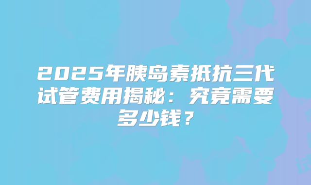 2025年胰岛素抵抗三代试管费用揭秘:究竟需要多少钱?
