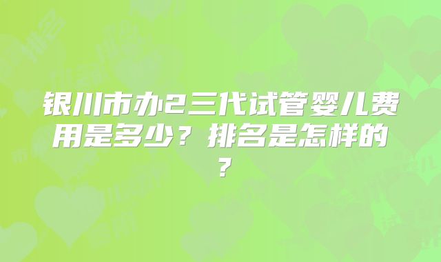 银川市办2三代试管婴儿费用是多少?排名是怎样的?
