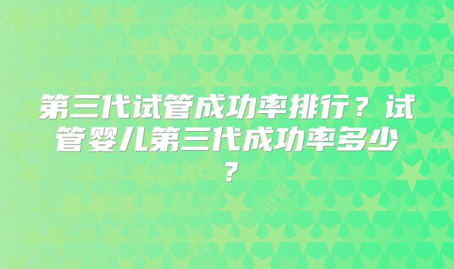 第三代试管成功率排行?试管婴儿第三代成功率多少?