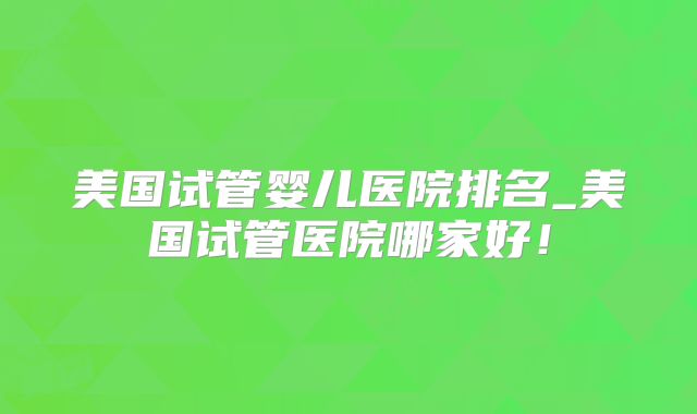 美国试管婴儿医院排名_美国试管医院哪家好！
