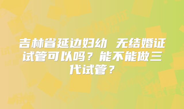 吉林省延边妇幼 无结婚证试管可以吗?能不能做三代试管?