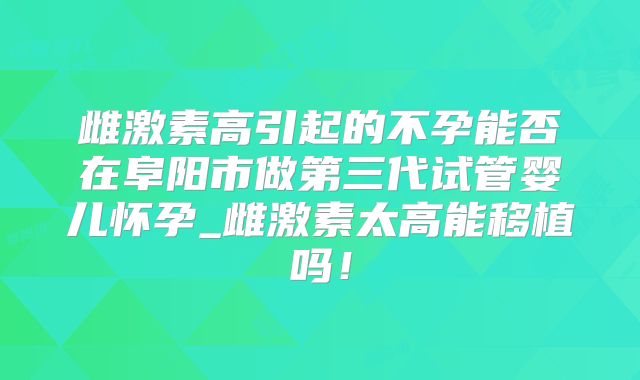 雌激素高引起的不孕能否在阜阳市做第三代试管婴儿怀孕_雌激素太高能移植吗！