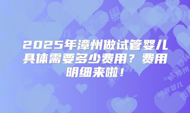 2025年漳州做试管婴儿具体需要多少费用？费用明细来啦！