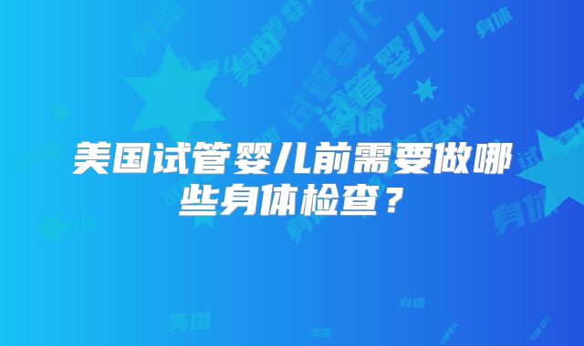 美国试管婴儿前需要做哪些身体检查？
