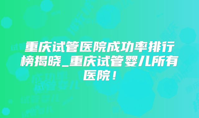 重庆试管医院成功率排行榜揭晓_重庆试管婴儿所有医院!