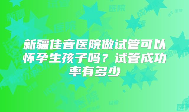 新疆佳音医院做试管可以怀孕生孩子吗?试管成功率有多少