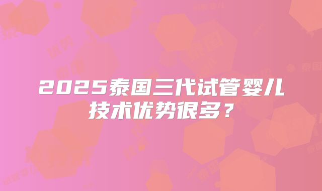 2025泰国三代试管婴儿技术优势很多？
