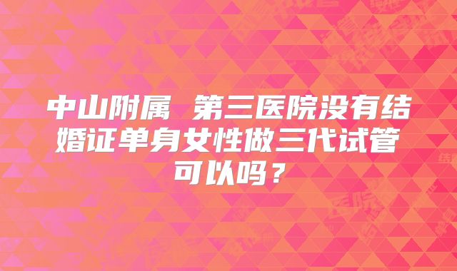 中山附属 第三医院没有结婚证单身女性做三代试管可以吗?