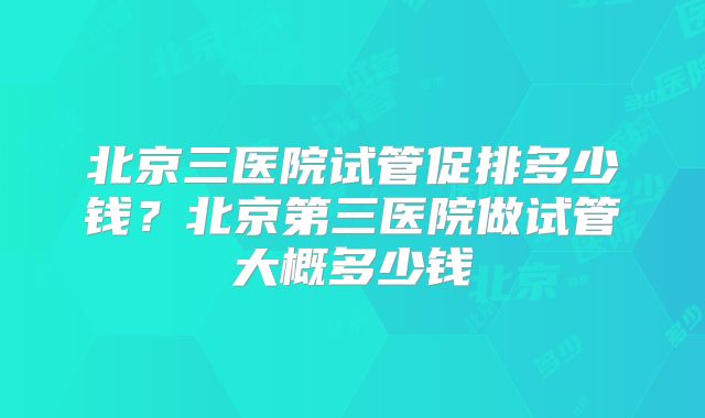 北京三医院试管促排多少钱?北京第三医院做试管大概多少钱