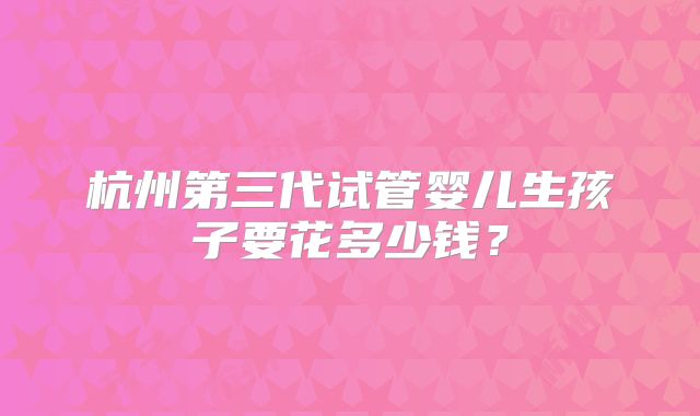 杭州第三代试管婴儿生孩子要花多少钱?