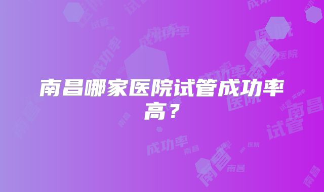 南昌哪家医院试管成功率高?