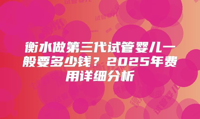 衡水做第三代试管婴儿一般要多少钱？2025年费用详细分析