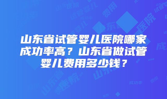山东省试管婴儿医院哪家成功率高？山东省做试管婴儿费用多少钱？