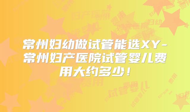 常州妇幼做试管能选XY-常州妇产医院试管婴儿费用大约多少！