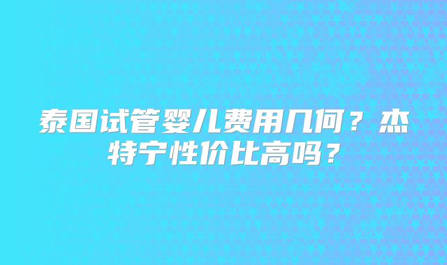 泰国试管婴儿费用几何？杰特宁性价比高吗？