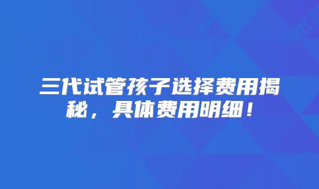 三代试管孩子选择费用揭秘,具体费用明细!