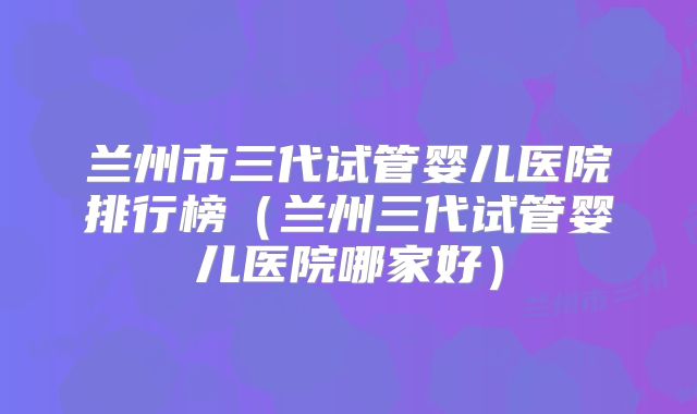 兰州市三代试管婴儿医院排行榜（兰州三代试管婴儿医院哪家好）
