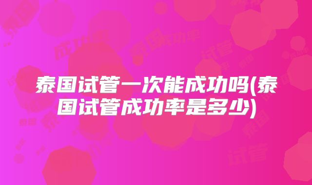 泰国试管一次能成功吗(泰国试管成功率是多少)