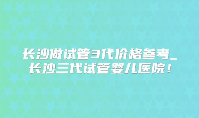 长沙做试管3代价格参考_长沙三代试管婴儿医院!