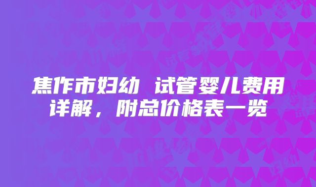 焦作市妇幼 试管婴儿费用详解,附总价格表一览