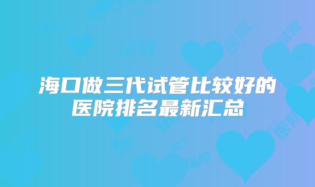 海口做三代试管比较好的医院排名最新汇总