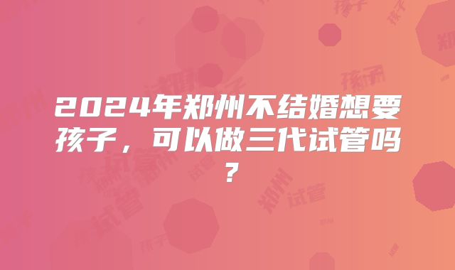 2024年郑州不结婚想要孩子，可以做三代试管吗？