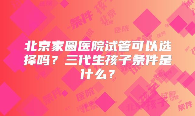 北京家圆医院试管可以选择吗?三代生孩子条件是什么?