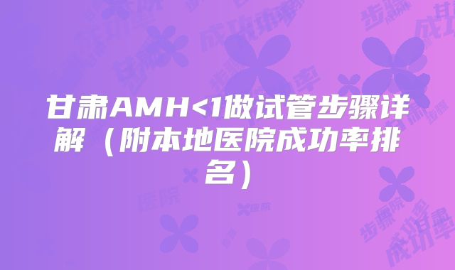 甘肃AMH<1做试管步骤详解（附本地医院成功率排名）