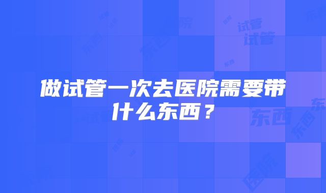 做试管一次去医院需要带什么东西？