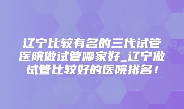 辽宁比较有名的三代试管医院做试管哪家好_辽宁做试管比较好的医院排名!