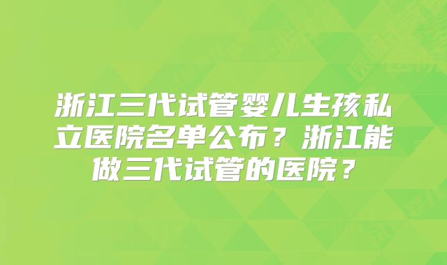浙江三代试管婴儿生孩私立医院名单公布?浙江能做三代试管的医院?