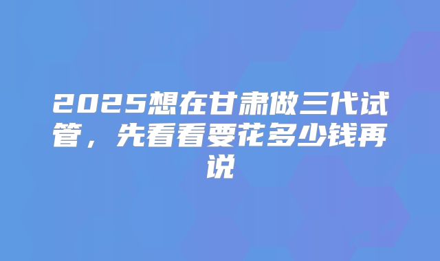 2025想在甘肃做三代试管，先看看要花多少钱再说