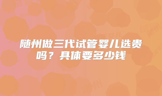 随州做三代试管婴儿选贵吗？具体要多少钱